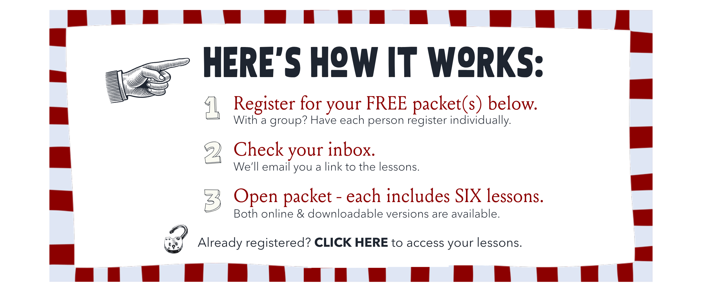 Here's how it works: 1) Register for your free packet(s) below — with a group, have each person register individually. 2) Check your inbox — we'll email you a link to the lessons. 3) Open packet — each includes six lessons, online & downloadable. Already registered? Click here to access your lessons.